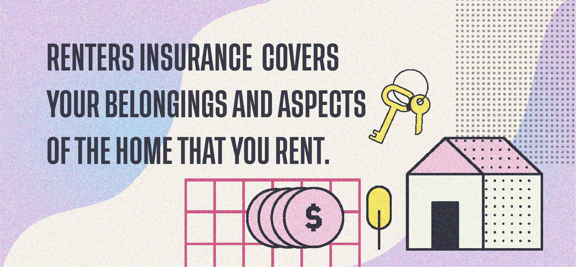 Renters insurance covers your belongings and aspects of the home that you rent. 