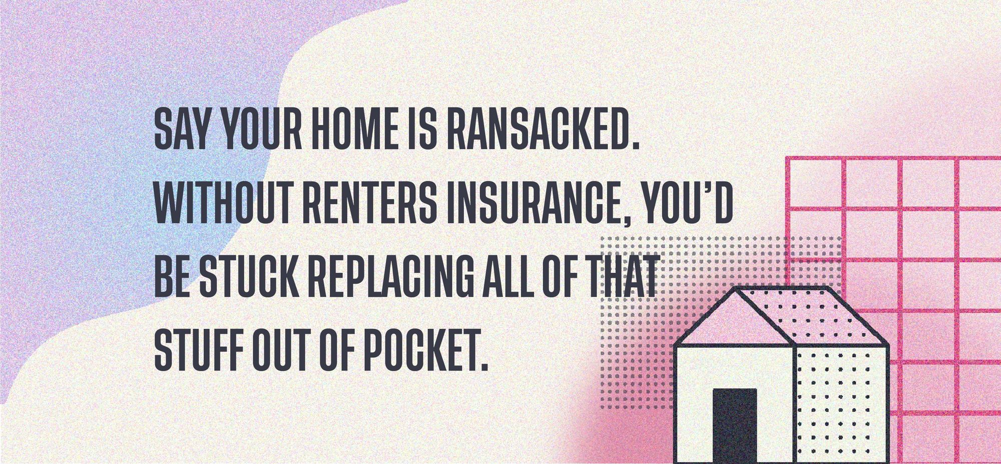 Say your home is ransacked. Without renters insurance, you'd be stuck replacing all of that stuff out of pocket.