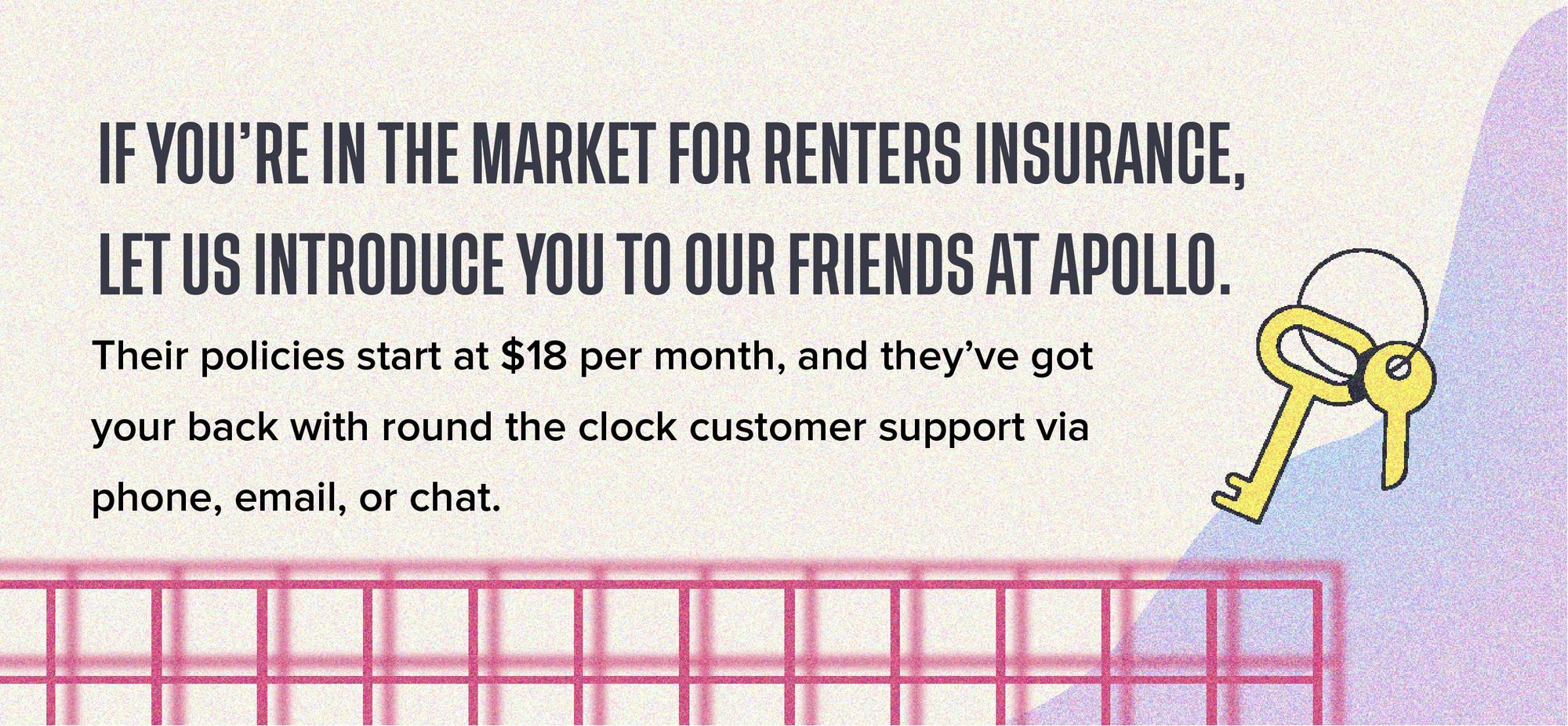 If you're in the market for renters insurance, let us introduce you to our friends at Apollo. Their policies start at $18 per month, and they've got your back with round the clock customer support via phone, email, or chat.