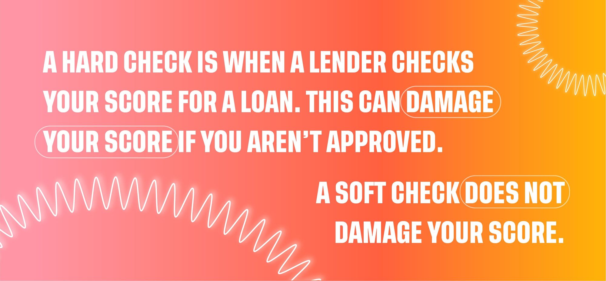 A hard check is when a lender checks your score for a loan. This can damage your score if you aren't approved. A soft check does not damage your score.