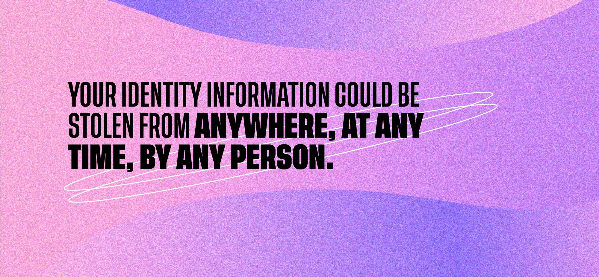 Your identity information could be stolen from anywhere, at any time, by any person.