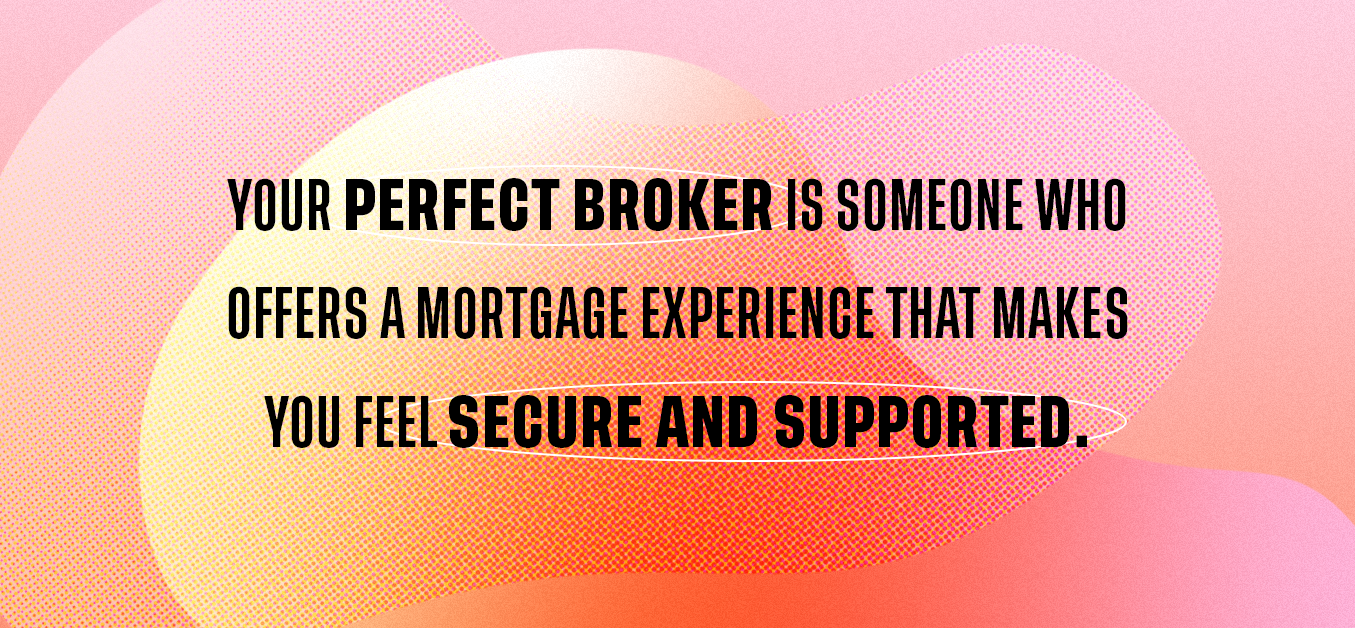 Your perfect broker is someone who offers a mortgage experience that makes you feel secure and supported. 