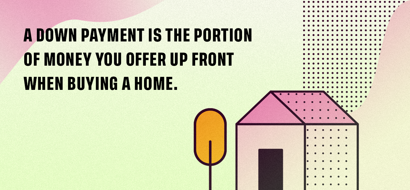 A down payment is the portion of money you offer up front when buying a home.