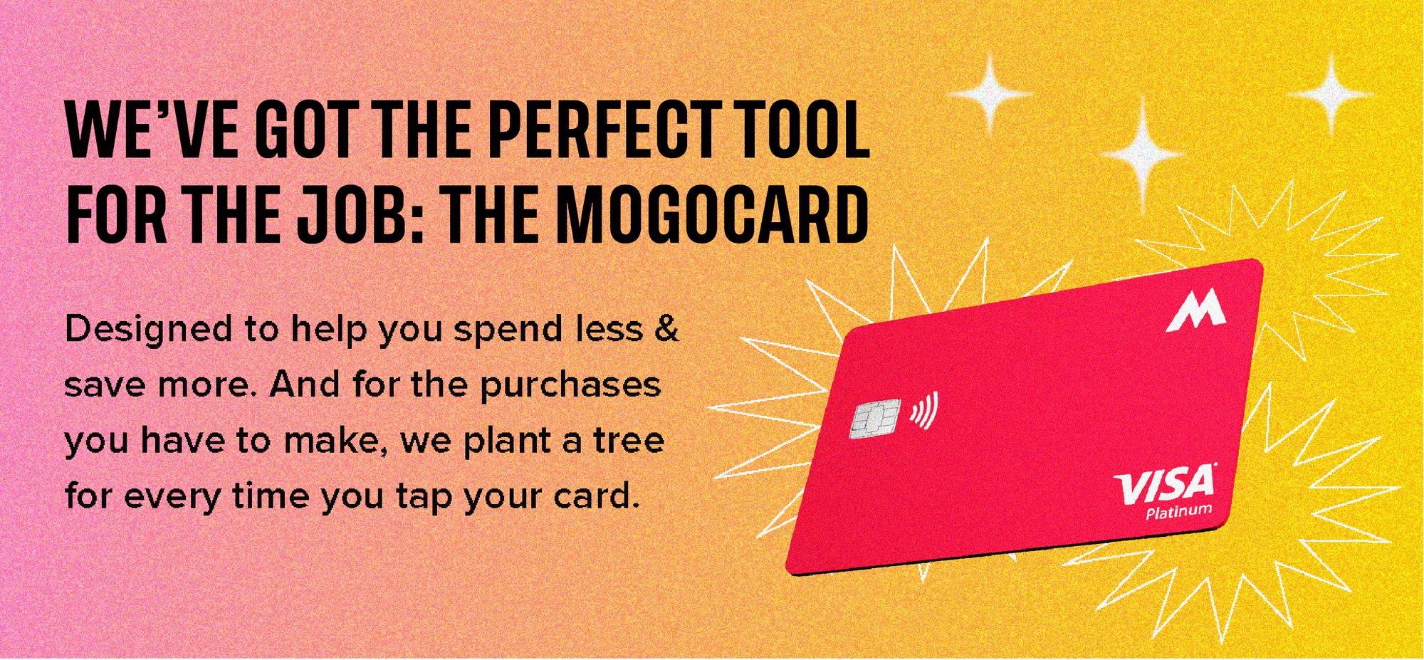 We've got the perfect tool for the job: The MogoCard. Designed to help you spend less & save more. And for the purchases you have to make, we plant a tree for every time you tap your card.