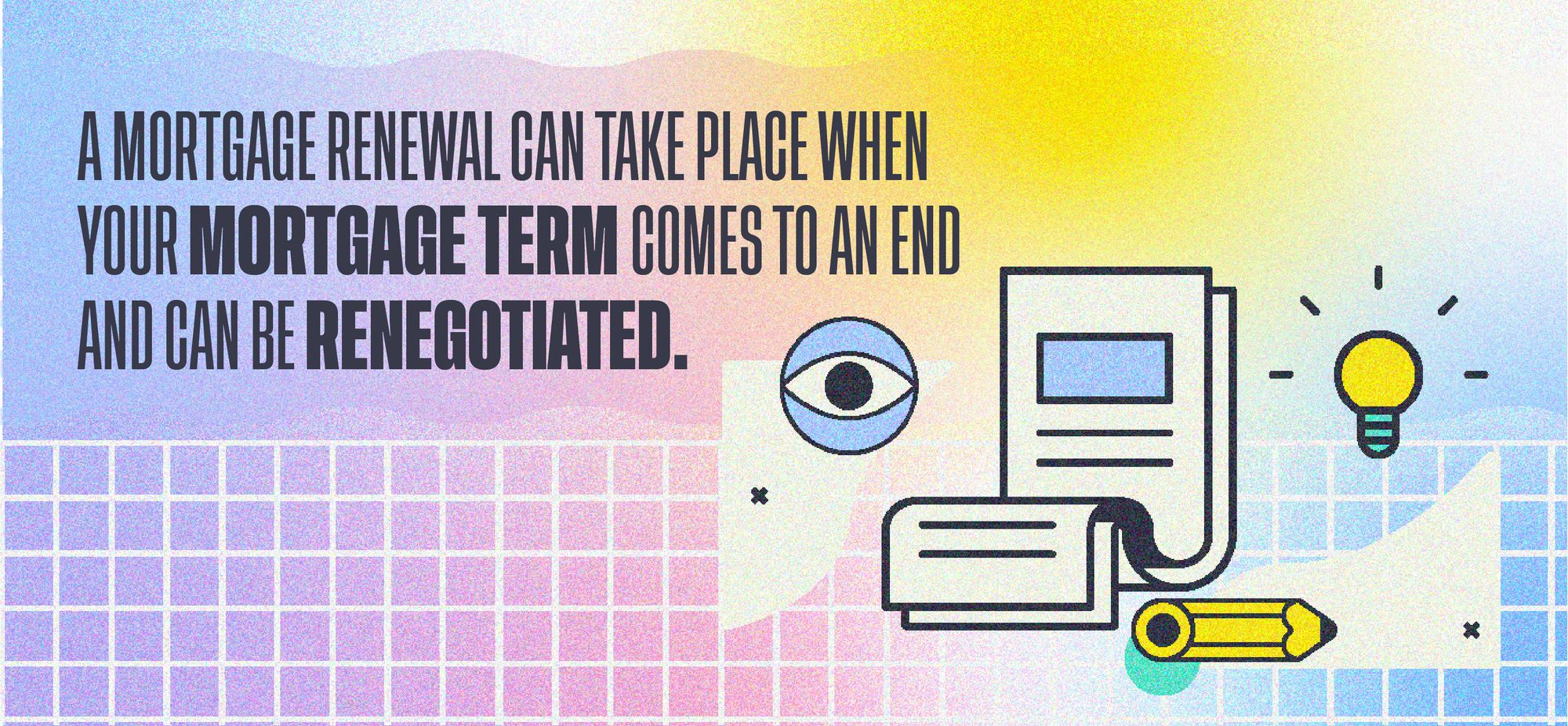 A mortgage renewal can take place when your mortgage term comes to an end and can be renogotiated.