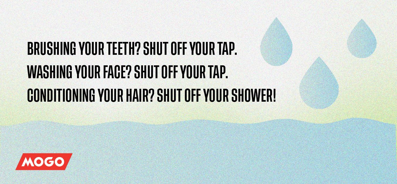 Brushing your teeth? Shut off your tap. Washing your face? Shut off your tap. Conditioning your hair? Shut off your shower!