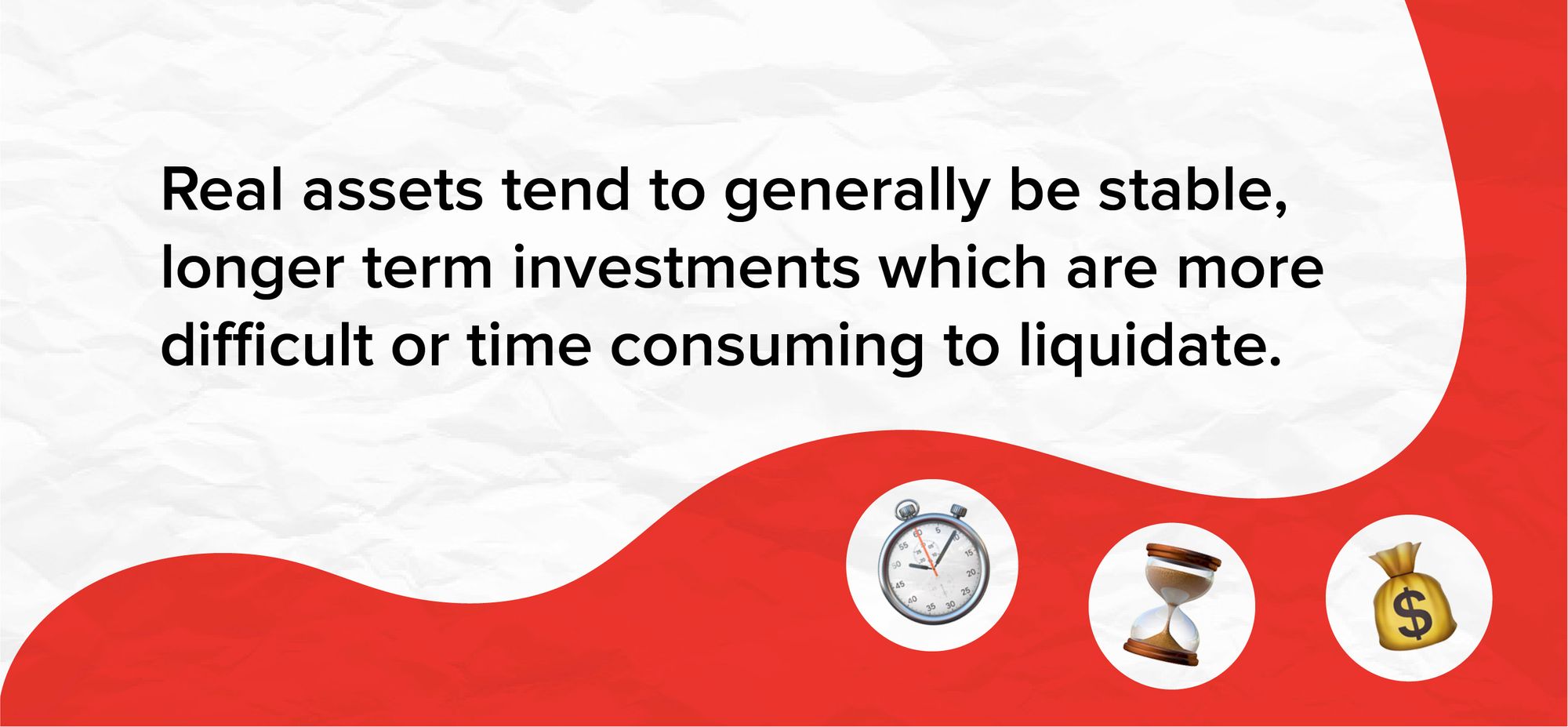 Real assets tend to generally be stable, longer term investments which are more difficult or time consuming to liquidate.
