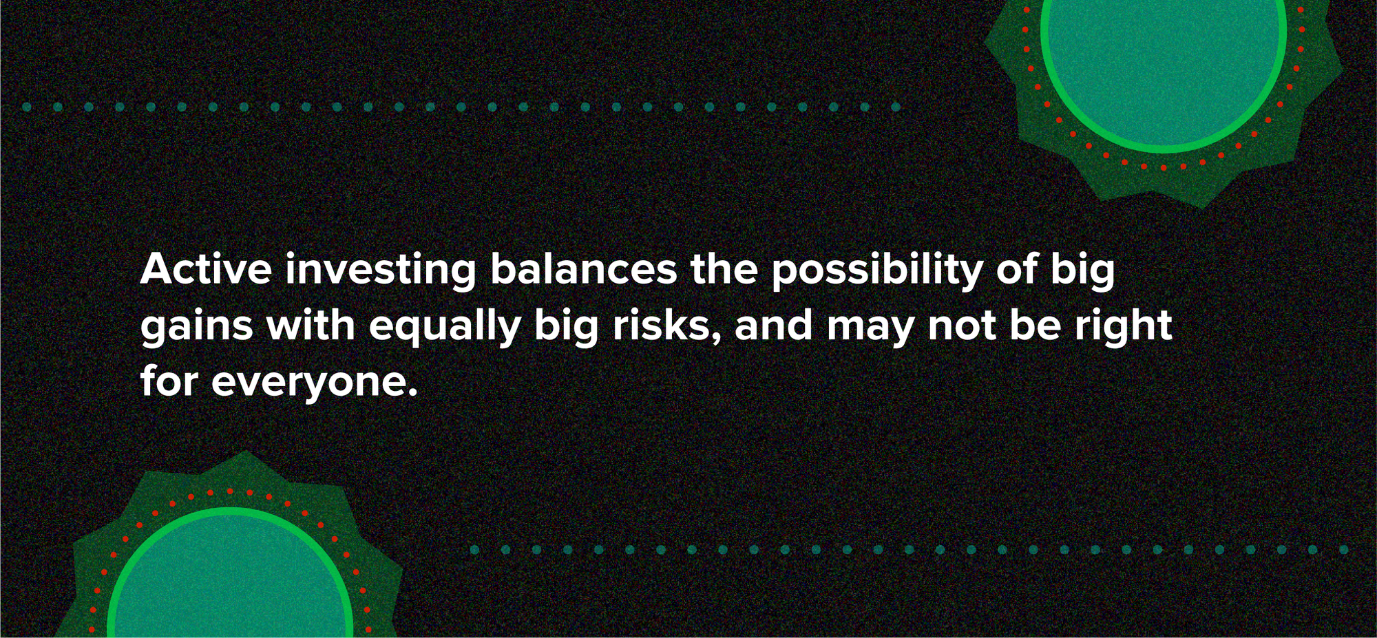 Active investing balances the possibility of big gains with equally big risks, and may not be right for everyone.